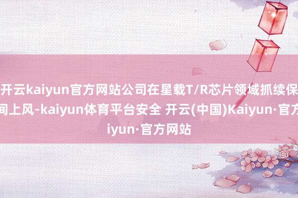 开云kaiyun官方网站公司在星载T/R芯片领域抓续保抓期间上风-kaiyun体育平台安全 开云(中国)Kaiyun·官方网站