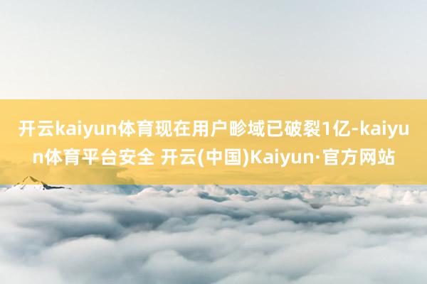 开云kaiyun体育现在用户畛域已破裂1亿-kaiyun体育平台安全 开云(中国)Kaiyun·官方网站