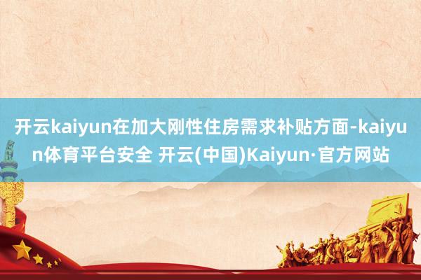 开云kaiyun在加大刚性住房需求补贴方面-kaiyun体育平台安全 开云(中国)Kaiyun·官方网站