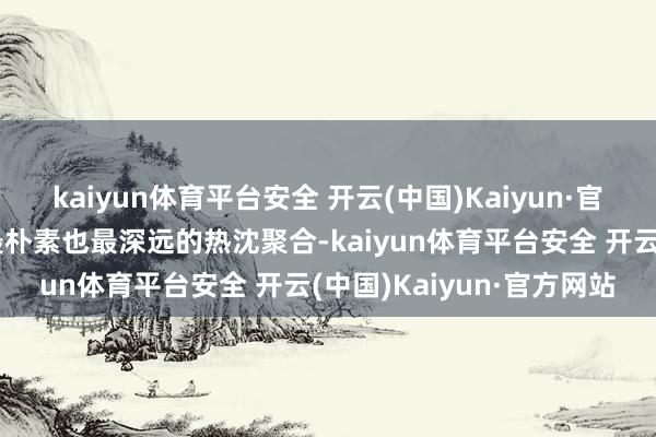 kaiyun体育平台安全 开云(中国)Kaiyun·官方网站承载着东谈主类最朴素也最深远的热沈聚合-kaiyun体育平台安全 开云(中国)Kaiyun·官方网站