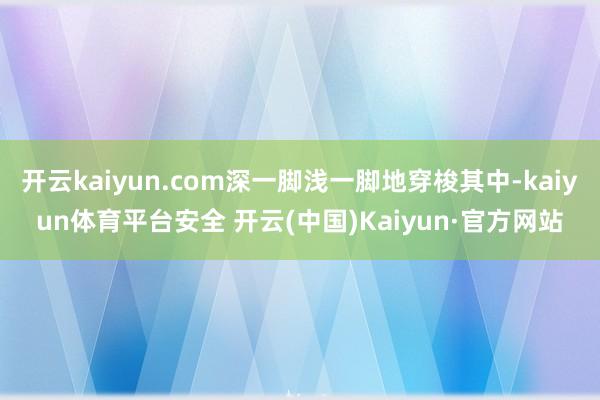 开云kaiyun.com深一脚浅一脚地穿梭其中-kaiyun体育平台安全 开云(中国)Kaiyun·官方网站