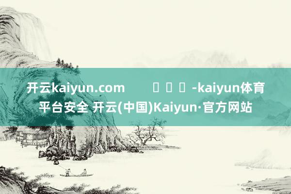 开云kaiyun.com        			-kaiyun体育平台安全 开云(中国)Kaiyun·官方网站