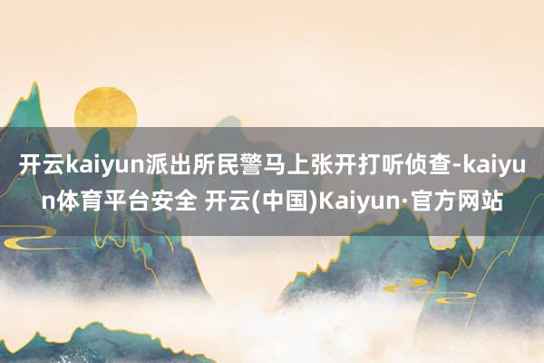开云kaiyun派出所民警马上张开打听侦查-kaiyun体育平台安全 开云(中国)Kaiyun·官方网站