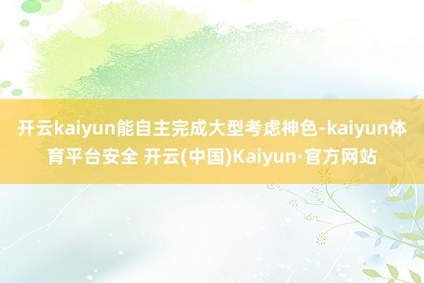 开云kaiyun能自主完成大型考虑神色-kaiyun体育平台安全 开云(中国)Kaiyun·官方网站