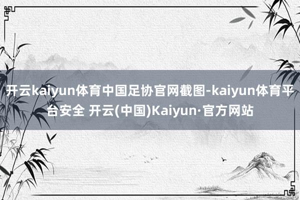 开云kaiyun体育中国足协官网截图-kaiyun体育平台安全 开云(中国)Kaiyun·官方网站