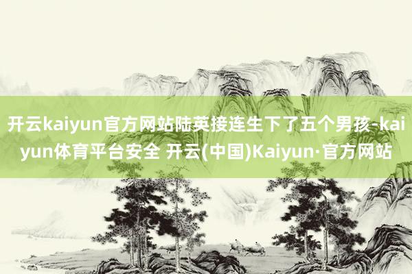 开云kaiyun官方网站陆英接连生下了五个男孩-kaiyun体育平台安全 开云(中国)Kaiyun·官方网站