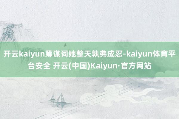 开云kaiyun筹谋词她整天孰弗成忍-kaiyun体育平台安全 开云(中国)Kaiyun·官方网站
