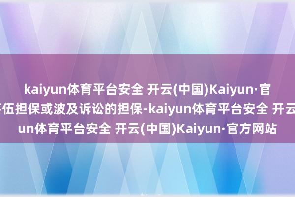 kaiyun体育平台安全 开云(中国)Kaiyun·官方网站公司及子公司无落伍担保或波及诉讼的担保-kaiyun体育平台安全 开云(中国)Kaiyun·官方网站