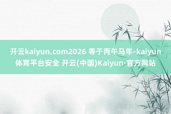 开云kaiyun.com2026 等于丙午马年-kaiyun体育平台安全 开云(中国)Kaiyun·官方网站