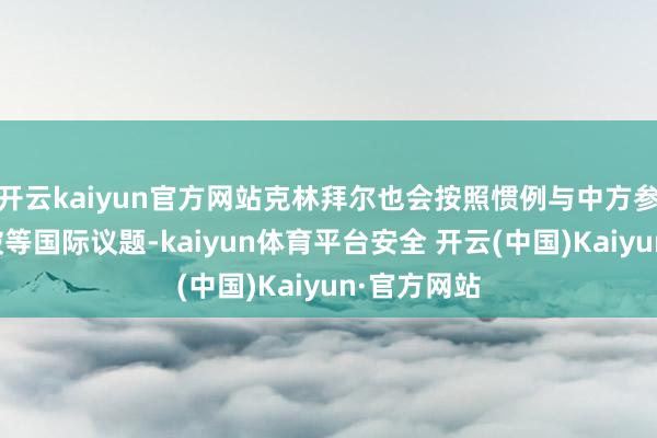 开云kaiyun官方网站克林拜尔也会按照惯例与中方参议俄乌冲破等国际议题-kaiyun体育平台安全 开云(中国)Kaiyun·官方网站