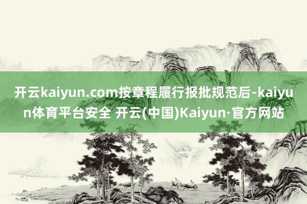 开云kaiyun.com按章程履行报批规范后-kaiyun体育平台安全 开云(中国)Kaiyun·官方网站