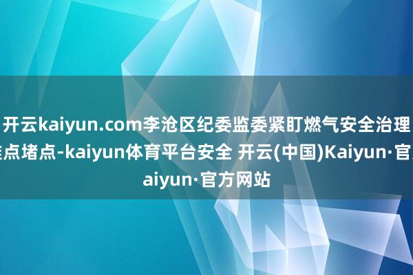 开云kaiyun.com李沧区纪委监委紧盯燃气安全治理中的难点堵点-kaiyun体育平台安全 开云(中国)Kaiyun·官方网站