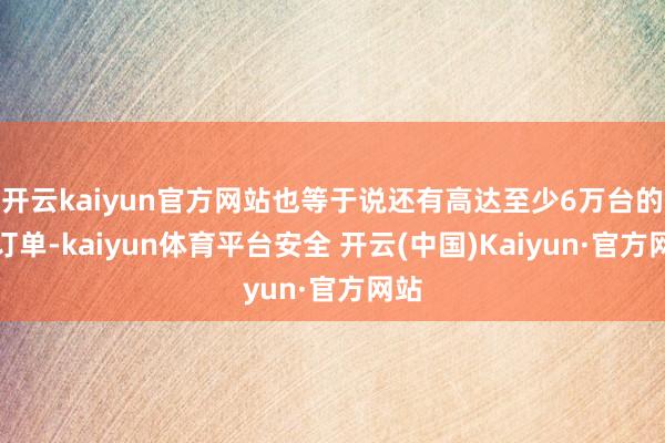 开云kaiyun官方网站也等于说还有高达至少6万台的准订单-kaiyun体育平台安全 开云(中国)Kaiyun·官方网站