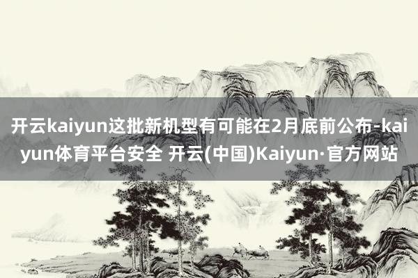 开云kaiyun这批新机型有可能在2月底前公布-kaiyun体育平台安全 开云(中国)Kaiyun·官方网站
