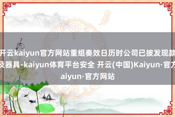 开云kaiyun官方网站重组奏效日历时公司已披发现款付款及器具-kaiyun体育平台安全 开云(中国)Kaiyun·官方网站