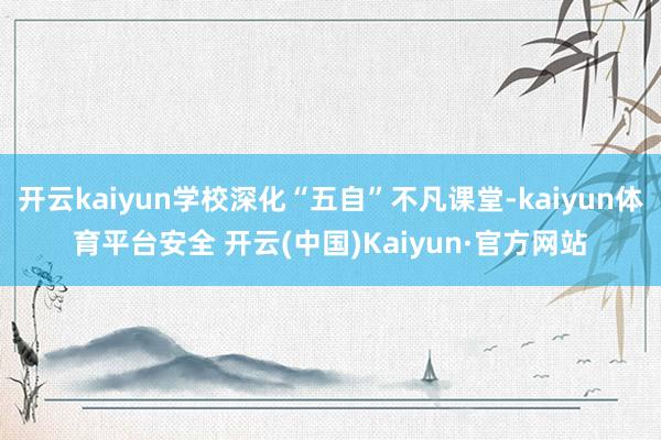 开云kaiyun学校深化“五自”不凡课堂-kaiyun体育平台安全 开云(中国)Kaiyun·官方网站
